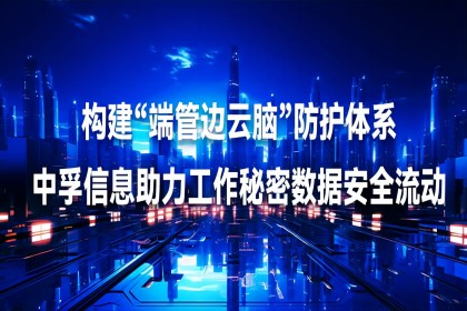 构建“端管边云脑”防护体系，中孚信息助力工作秘密数据安全流动